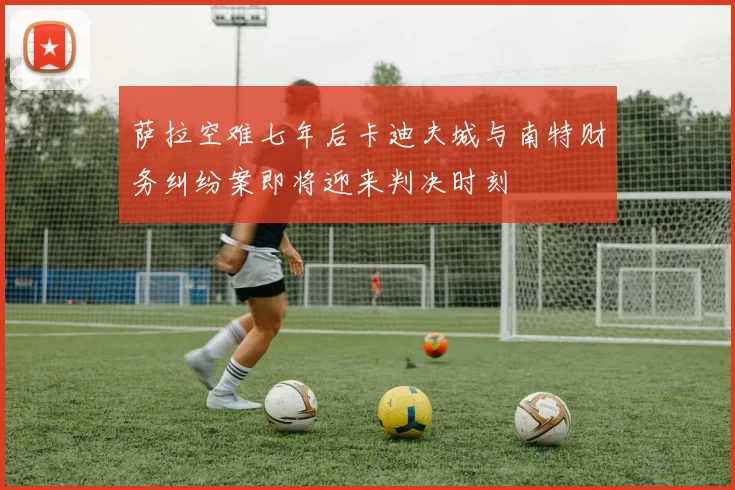 萨拉空难七年后卡迪夫城与南特财务纠纷案即将迎来判决时刻