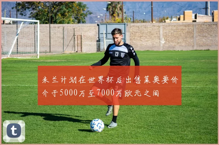 米兰计划在世界杯后出售莱奥要价介于5000万至7000万欧元之间