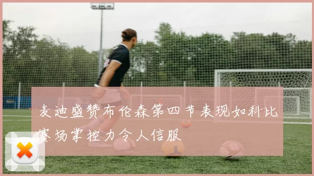 麦迪盛赞布伦森第四节表现如科比赛场掌控力令人信服