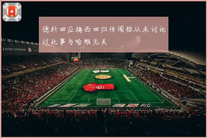 德科回应梅西回归传闻称从未讨论过此事与哈维无关