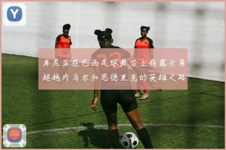 库尼亚在巴西足球舞台上崭露头角超越内马尔和恩德里克的英雄之路