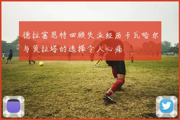 德拉富恩特回顾失业经历卡瓦哈尔与莫拉塔的选择令人心痛