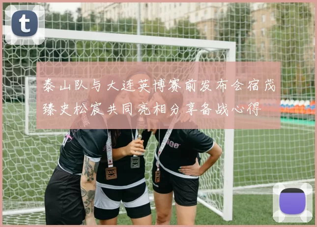 泰山队与大连英博赛前发布会宿茂臻史松宸共同亮相分享备战心得
