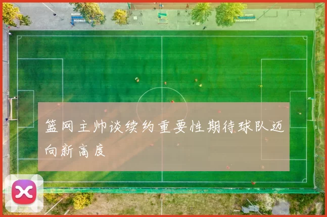 篮网主帅谈续约重要性期待球队迈向新高度