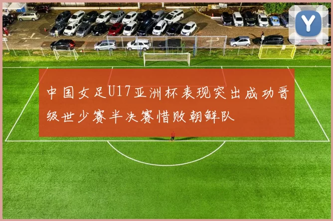 中国女足U17亚洲杯表现突出成功晋级世少赛半决赛惜败朝鲜队