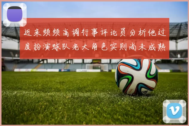 近来频频高调行事评论员分析他过度扮演球队老大角色实则尚未成熟