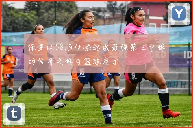 保罗以58顺位崛起成最强第三中锋的传奇之路与篮球启示
