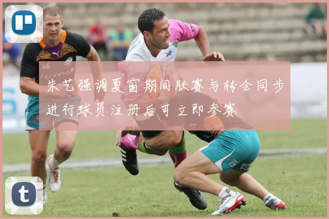 朱艺强调夏窗期间联赛与转会同步进行球员注册后可立即参赛