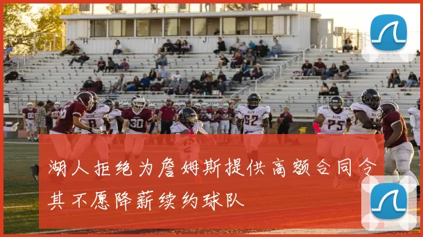 湖人拒绝为詹姆斯提供高额合同令其不愿降薪续约球队