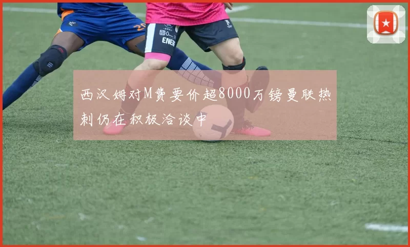 西汉姆对M费要价超8000万镑曼联热刺仍在积极洽谈中