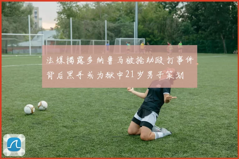 法媒揭露多纳鲁马被抢劫殴打事件背后黑手或为狱中21岁男子策划