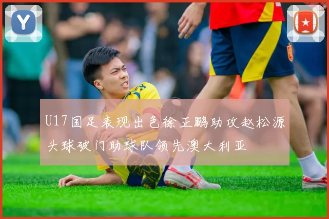 U17国足表现出色徐正鹏助攻赵松源头球破门助球队领先澳大利亚