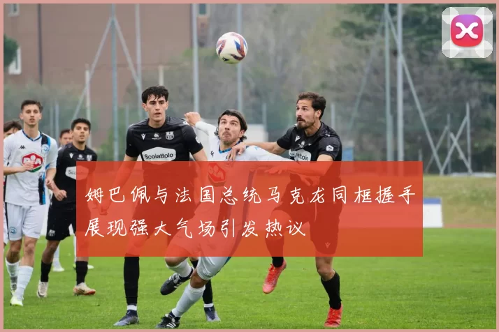 姆巴佩与法国总统马克龙同框握手展现强大气场引发热议