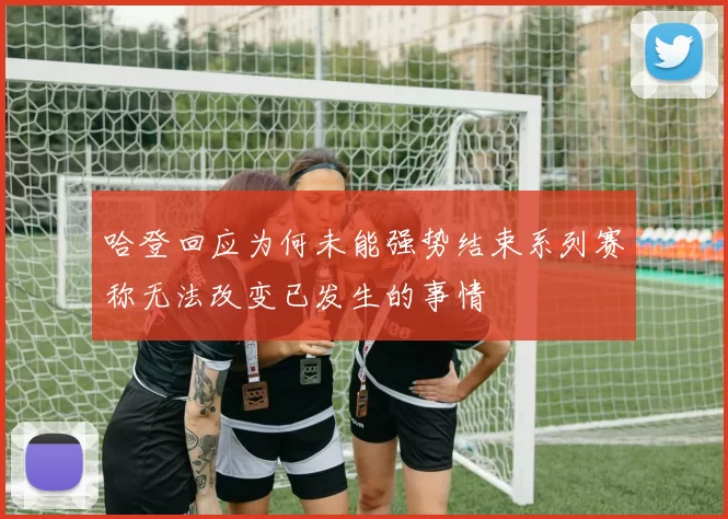 哈登回应为何未能强势结束系列赛称无法改变已发生的事情