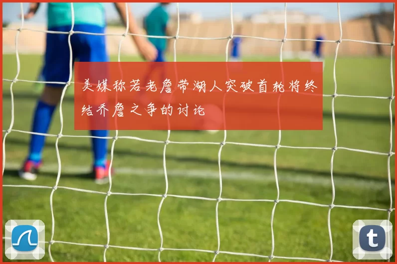 美媒称若老詹带湖人突破首轮将终结乔詹之争的讨论