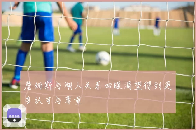 詹姆斯与湖人关系回暖渴望得到更多认可与尊重